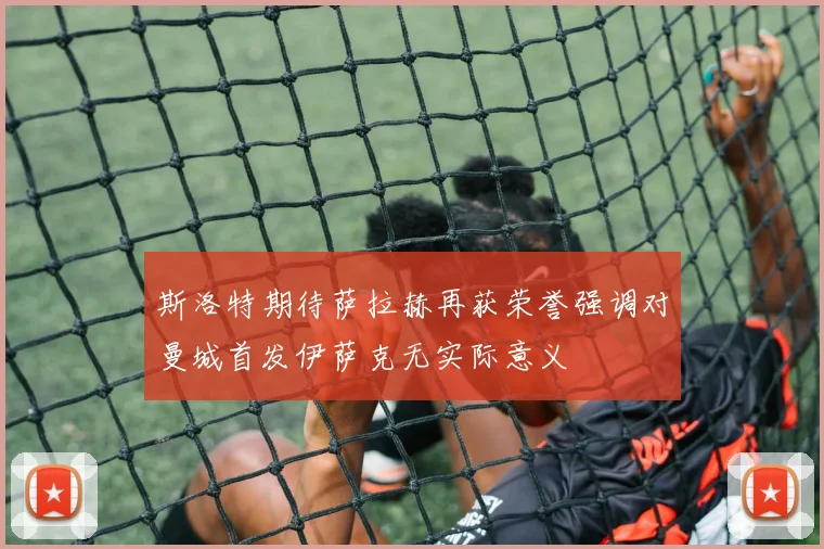 斯洛特期待萨拉赫再获荣誉强调对曼城首发伊萨克无实际意义
