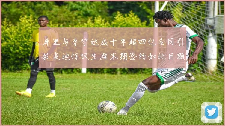 库里与李宁达成十年超四亿合同引发麦迪惊叹生涯末期签约如此巨额前所未闻