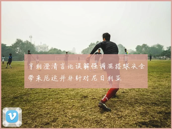 亨利澄清言论误解强调混搭球衣会带来厄运并非针对尼日利亚