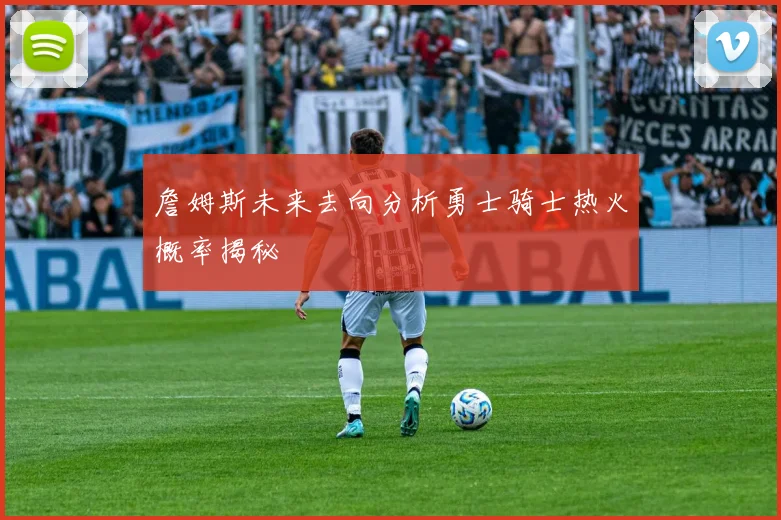 詹姆斯未来去向分析勇士骑士热火概率揭秘