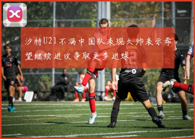 沙特U21不满中国队表现久帅表示希望继续进攻争取更多进球