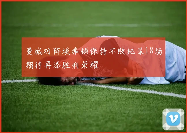 曼城对阵埃弗顿保持不败纪录18场期待再添胜利荣耀