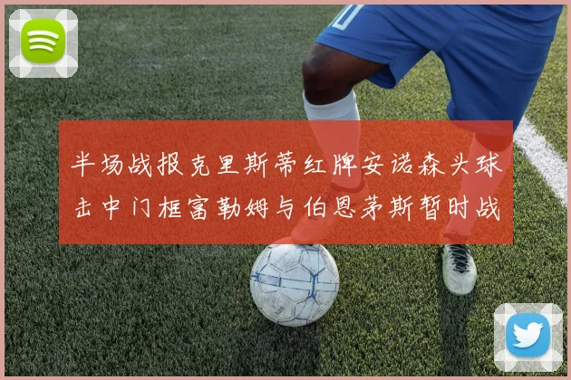 半场战报克里斯蒂红牌安诺森头球击中门框富勒姆与伯恩茅斯暂时战成平局