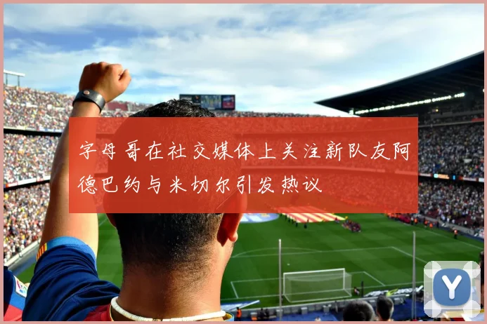 字母哥在社交媒体上关注新队友阿德巴约与米切尔引发热议