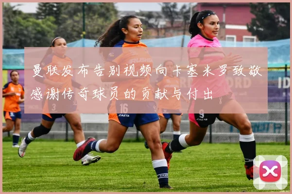 曼联发布告别视频向卡塞米罗致敬感谢传奇球员的贡献与付出