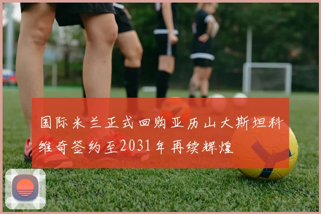 国际米兰正式回购亚历山大斯坦科维奇签约至2031年再续辉煌