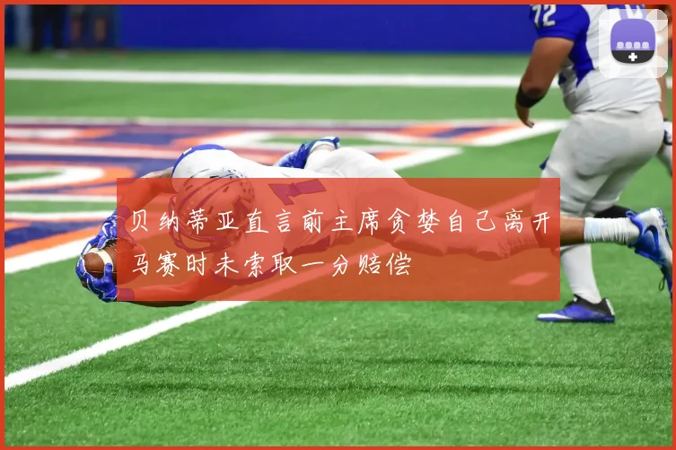 贝纳蒂亚直言前主席贪婪自己离开马赛时未索取一分赔偿